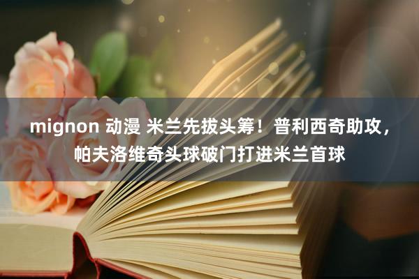 mignon 动漫 米兰先拔头筹！普利西奇助攻，帕夫洛维奇头球破门打进米兰首球
