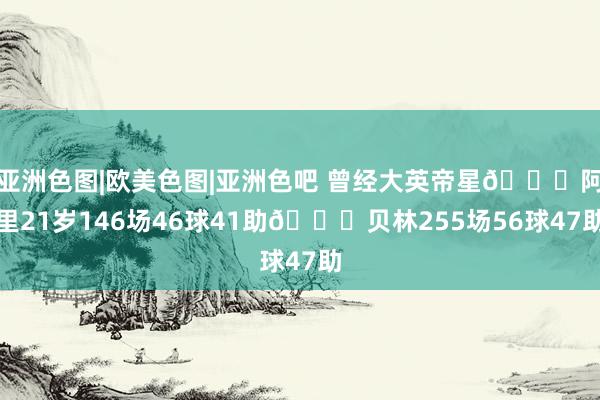亚洲色图|欧美色图|亚洲色吧 曾经大英帝星😔阿里21岁146场46球41助🆚贝林255场56球47助