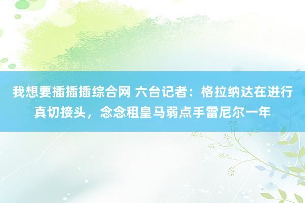 我想要插插插综合网 六台记者：格拉纳达在进行真切接头，念念租皇马弱点手雷尼尔一年