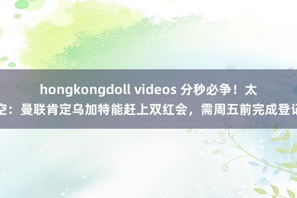 hongkongdoll videos 分秒必争！太空：曼联肯定乌加特能赶上双红会，需周五前完成登记