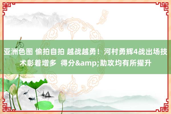 亚洲色图 偷拍自拍 越战越勇！河村勇辉4战出场技术彰着增多  得分&助攻均有所擢升