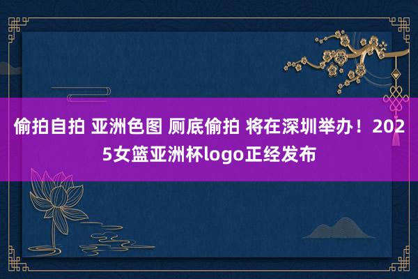 偷拍自拍 亚洲色图 厕底偷拍 将在深圳举办！2025女篮亚洲杯logo正经发布