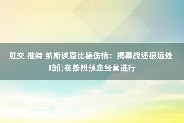 肛交 推特 纳斯谈恩比德伤情：揭幕战还很远处 咱们在按照预定经营进行