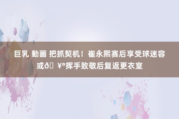 巨乳 動画 把抓契机！崔永熙赛后享受球迷容或🥰挥手致敬后复返更衣室