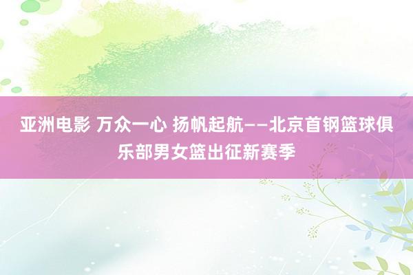 亚洲电影 万众一心 扬帆起航——北京首钢篮球俱乐部男女篮出征新赛季