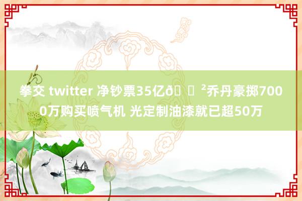 拳交 twitter 净钞票35亿😲乔丹豪掷7000万购买喷气机 光定制油漆就已超50万