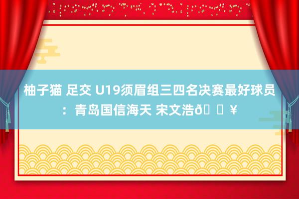 柚子猫 足交 U19须眉组三四名决赛最好球员：青岛国信海天 宋文浩🔥