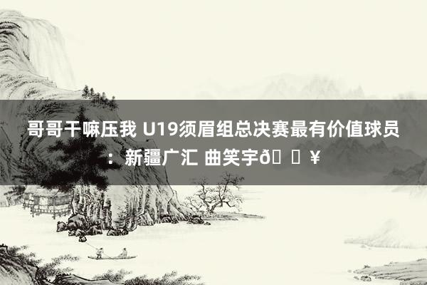 哥哥干嘛压我 U19须眉组总决赛最有价值球员：新疆广汇 曲笑宇🔥