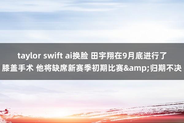 taylor swift ai换脸 田宇翔在9月底进行了膝盖手术 他将缺席新赛季初期比赛&归期不决
