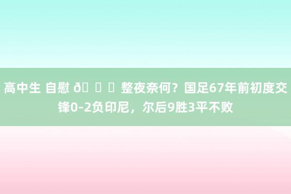 高中生 自慰 🔎整夜奈何？国足67年前初度交锋0-2负印尼，尔后9胜3平不败