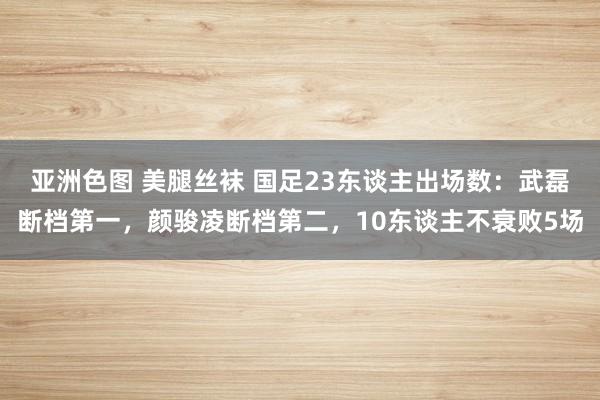 亚洲色图 美腿丝袜 国足23东谈主出场数：武磊断档第一，颜骏凌断档第二，10东谈主不衰败5场