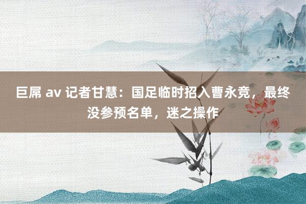 巨屌 av 记者甘慧：国足临时招入曹永竞，最终没参预名单，迷之操作