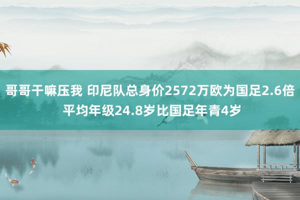 哥哥干嘛压我 印尼队总身价2572万欧为国足2.6倍 平均年级24.8岁比国足年青4岁