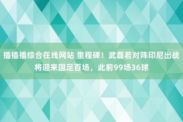 插插插综合在线网站 里程碑！武磊若对阵印尼出战将迎来国足百场，此前99场36球