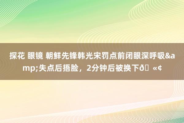 探花 眼镜 朝鲜先锋韩光宋罚点前闭眼深呼吸&失点后捂脸，2分钟后被换下🫢