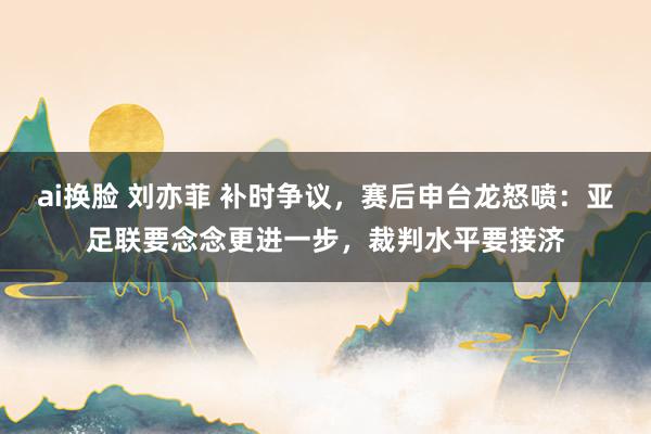 ai换脸 刘亦菲 补时争议，赛后申台龙怒喷：亚足联要念念更进一步，裁判水平要接济