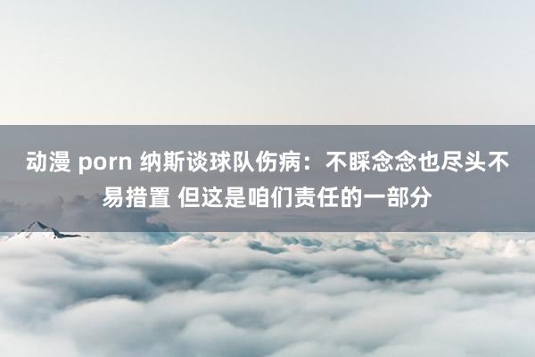 动漫 porn 纳斯谈球队伤病：不睬念念也尽头不易措置 但这是咱们责任的一部分