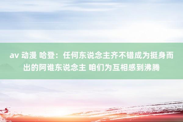 av 动漫 哈登：任何东说念主齐不错成为挺身而出的阿谁东说念主 咱们为互相感到沸腾