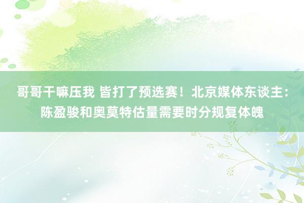 哥哥干嘛压我 皆打了预选赛！北京媒体东谈主：陈盈骏和奥莫特估量需要时分规复体魄