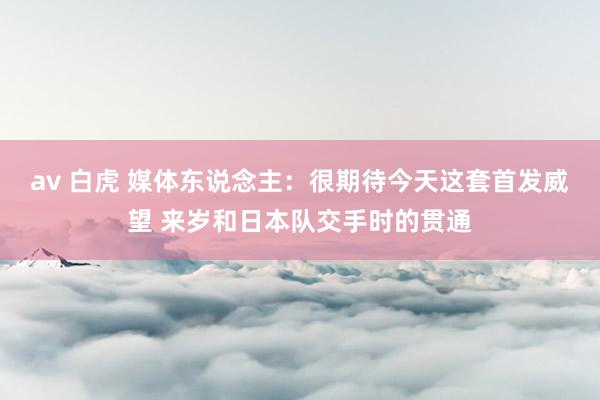 av 白虎 媒体东说念主：很期待今天这套首发威望 来岁和日本队交手时的贯通