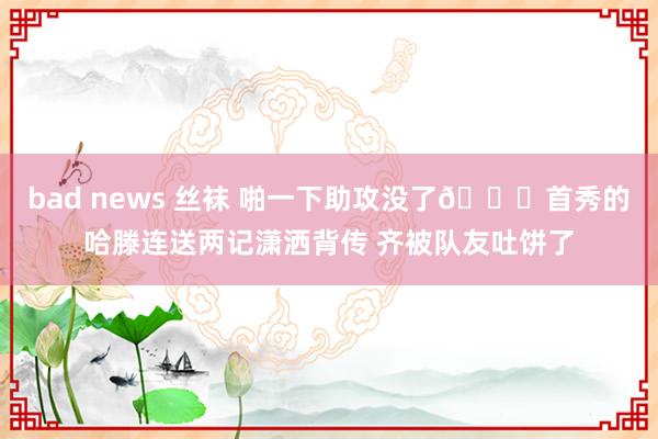bad news 丝袜 啪一下助攻没了🙃首秀的哈滕连送两记潇洒背传 齐被队友吐饼了