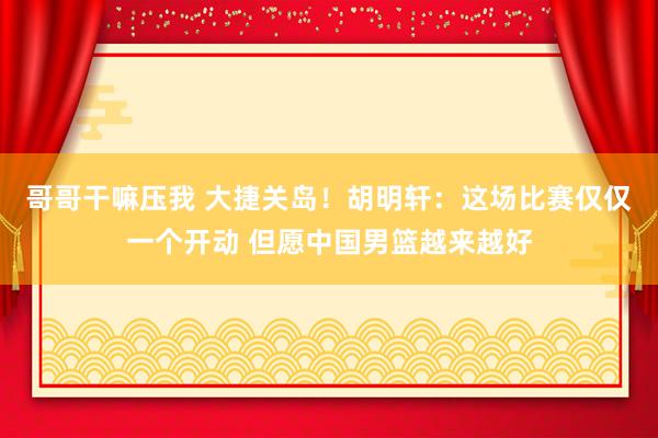 哥哥干嘛压我 大捷关岛！胡明轩：这场比赛仅仅一个开动 但愿中国男篮越来越好