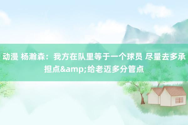 动漫 杨瀚森：我方在队里等于一个球员 尽量去多承担点&给老迈多分管点