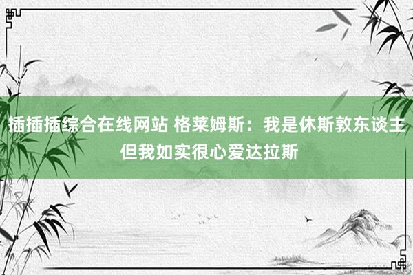 插插插综合在线网站 格莱姆斯：我是休斯敦东谈主 但我如实很心爱达拉斯