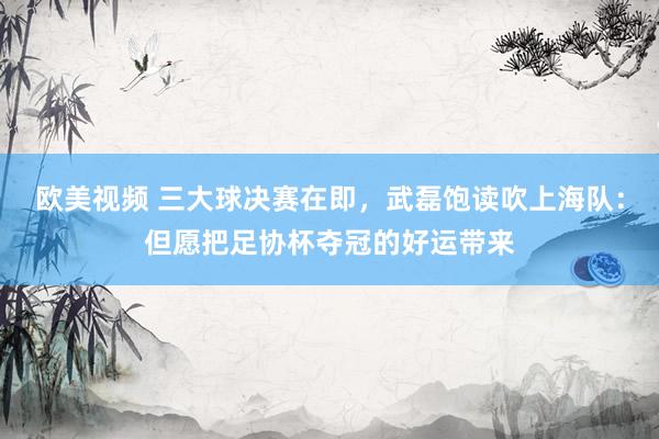 欧美视频 三大球决赛在即，武磊饱读吹上海队：但愿把足协杯夺冠的好运带来