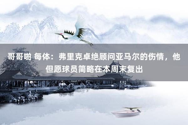 哥哥啪 每体:弗里克卓绝顾问亚马尔的伤情,他但愿球员简略在本周末复出