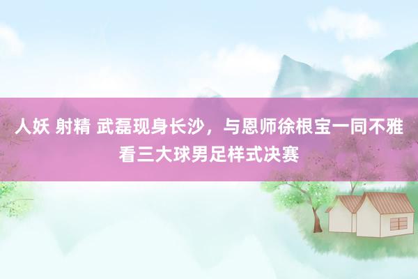 人妖 射精 武磊现身长沙，与恩师徐根宝一同不雅看三大球男足样式决赛
