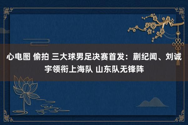心电图 偷拍 三大球男足决赛首发：蒯纪闻、刘诚宇领衔上海队 山东队无锋阵