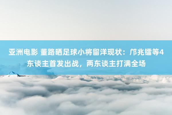 亚洲电影 董路晒足球小将留洋现状：邝兆镭等4东谈主首发出战，两东谈主打满全场
