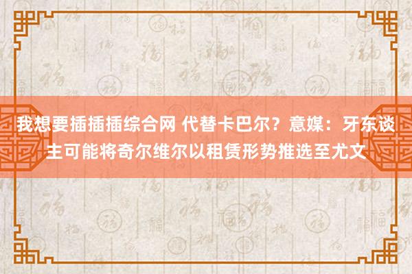 我想要插插插综合网 代替卡巴尔？意媒：牙东谈主可能将奇尔维尔以租赁形势推选至尤文