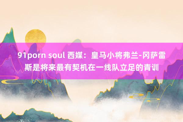 91porn soul 西媒：皇马小将弗兰-冈萨雷斯是将来最有契机在一线队立足的青训