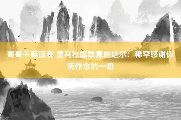 哥哥干嘛压我 皇马社媒致意纳达尔：稀罕感谢你所作念的一切