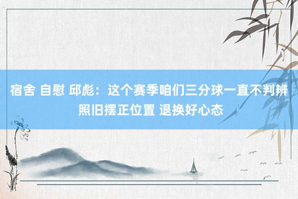宿舍 自慰 邱彪：这个赛季咱们三分球一直不判辨 照旧摆正位置 退换好心态