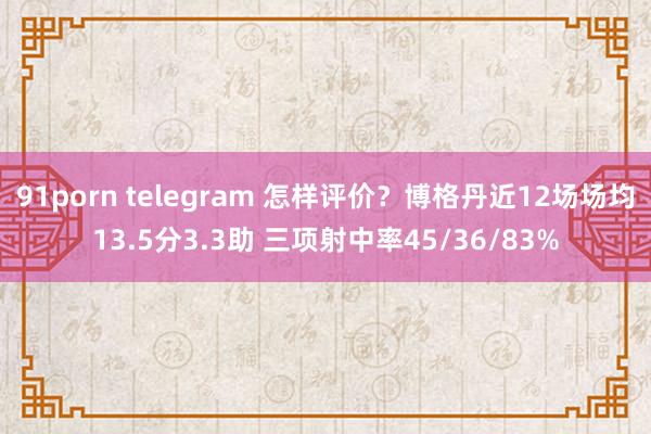 91porn telegram 怎样评价？博格丹近12场场均13.5分3.3助 三项射中率45/36/83%