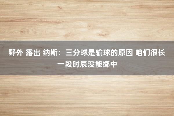 野外 露出 纳斯：三分球是输球的原因 咱们很长一段时辰没能掷中