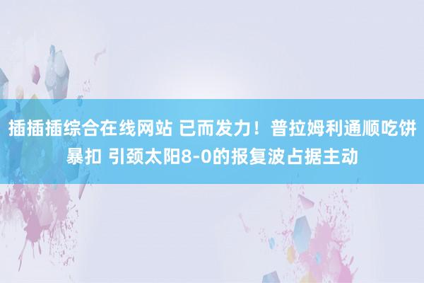 插插插综合在线网站 已而发力！普拉姆利通顺吃饼暴扣 引颈太阳8-0的报复波占据主动