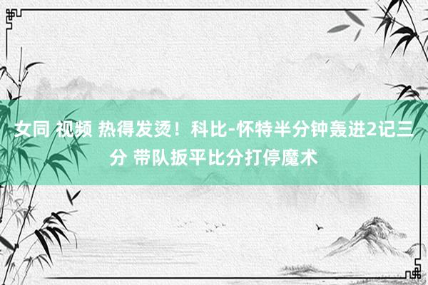 女同 视频 热得发烫！科比-怀特半分钟轰进2记三分 带队扳平比分打停魔术