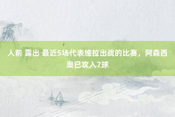 人前 露出 最近5场代表维拉出战的比赛，阿森西奥已攻入7球