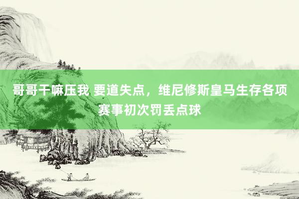 哥哥干嘛压我 要道失点，维尼修斯皇马生存各项赛事初次罚丢点球