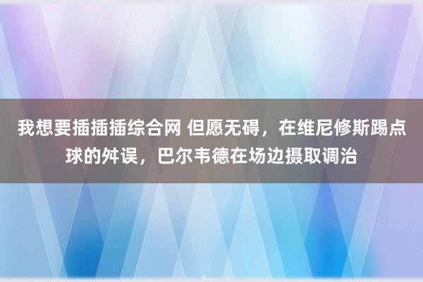 我想要插插插综合网 但愿无碍，在维尼修斯踢点球的舛误，巴尔韦德在场边摄取调治