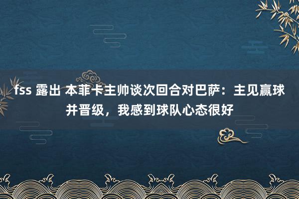 fss 露出 本菲卡主帅谈次回合对巴萨：主见赢球并晋级，我感到球队心态很好