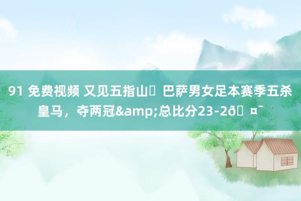 91 免费视频 又见五指山✋巴萨男女足本赛季五杀皇马，夺两冠&总比分23-2🤯