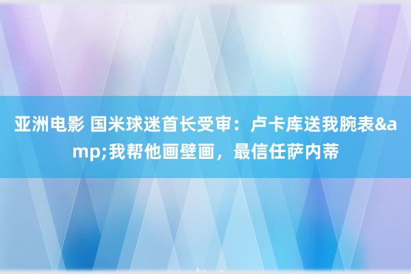 亚洲电影 国米球迷首长受审：卢卡库送我腕表&我帮他画壁画，最信任萨内蒂