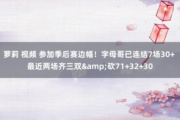 萝莉 视频 参加季后赛边幅！字母哥已连结7场30+ 最近两场齐三双&砍71+32+30