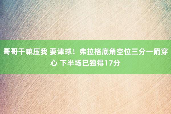 哥哥干嘛压我 要津球！弗拉格底角空位三分一箭穿心 下半场已独得17分