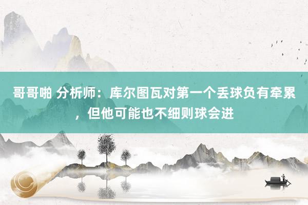 哥哥啪 分析师：库尔图瓦对第一个丢球负有牵累，但他可能也不细则球会进